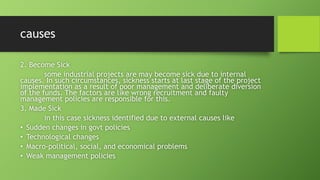 causes
2. Become Sick
some industrial projects are may become sick due to internal
causes. In such circumstances, sickness starts at last stage of the project
implementation as a result of poor management and deliberate diversion
of the funds. The factors are like wrong recruitment and faulty
management policies are responsible for this.
3. Made Sick
in this case sickness identified due to external causes like
• Sudden changes in govt policies
• Technological changes
• Macro-political, social, and economical problems
• Weak management policies
 
