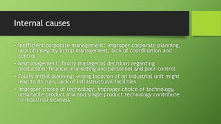 Internal causes
• Inefficient corporate management: improper corporate planning,
lack of integrity in top management, lack of coordination and
control
• Mismanagement: faulty managerial decisions regarding
production, finance, marketing and personnel and poor control
• Faulty initial planning: wrong location of an industrial unit might
lead to its ruin, lack of infrastructural facilities.
• Improper choice of technology: improper choice of technology,
unsuitable product mix and single product technology contribute
to industrial sickness
 