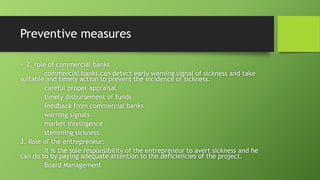 Preventive measures
• 2. role of commercial banks
commercial banks can detect early warning signal of sickness and take
suitable and timely action to prevent the incidence of sickness.
careful proper appraisal
timely disbursement of funds
feedback from commercial banks
warning signals
market intelligence
stemming sickness
3. Role of the entrepreneur:
it is the sole responsibility of the entrepreneur to avert sickness and he
can do so by paying adequate attention to the deficiencies of the project.
Board Management
 