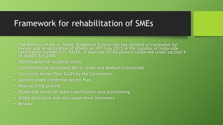 Framework for rehabilitation of SMEs
• The Ministry of Micro, Small, & Medium Enterprises has notified a framework for
revival and rehabilitation of MSMEs on 29th may 2015 in the Gazette of India vide
notification number S.O. 1432€, in exercise of the powers conferred under section 9
of MSMED Act,2006
• Identification of incipient stress
• Committees for distressed Micro, small and Medium Enterprises
• Corrective Action Plan (CAP) by the Committee
• Options under corrective Action Plan
• Restructuring process
• Prudential norms on Asset classification and provisioning
• Wilful defaulters and non-cooperative borrowers
• Review
 