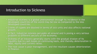 Introduction to Sickness
• Industrial sickness is a global phenomenon through its incidence in the
developed countries of the world may be low as compared to the less
developed countries.
• Crores of rupees are blocked in terms of sick units and also affects national
growth.
• In fact, industrial sickness pervades all around and is posing a very serious
problem to different sectors of the economy.
• Sickness of an industry generally starts with the gradual erosion of its
liquidity due to cash losses on continuing basis, and thereby deterioration in
debt, equity and current ratios.
• The root cause is poor management, and the resultant causes deterioration
in finance.
 