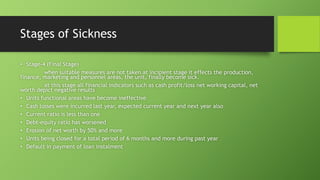 Stages of Sickness
• Stage-4 (Final Stage)
when suitable measures are not taken at incipient stage it effects the production,
finance, marketing and personnel areas, the unit, finally become sick.
at this stage all financial indicators such as cash profit/loss net working capital, net
worth depict negative results
• Units functional areas have become ineffective
• Cash losses were incurred last year, expected current year and next year also
• Current ratio is less than one
• Debt-equity ratio has worsened
• Erosion of net worth by 50% and more
• Units being closed for a total period of 6 months and more during past year
• Default in payment of loan instalment
 