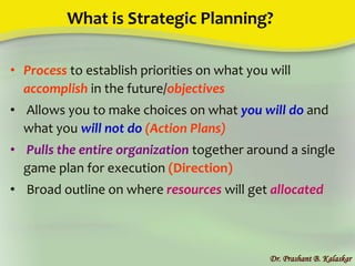 What is Strategic Planning?
• Process to establish priorities on what you will
accomplish in the future/objectives
• Allows you to make choices on what you will do and
what you will not do (Action Plans)
• Pulls the entire organization together around a single
game plan for execution (Direction)
• Broad outline on where resources will get allocated
Dr. Prashant B. Kalaskar
 