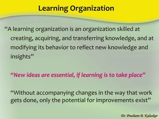 Learning Organization
“A learning organization is an organization skilled at
creating, acquiring, and transferring knowledge, and at
modifying its behavior to reflect new knowledge and
insights”
“New ideas are essential, if learning is to take place”
“Without accompanying changes in the way that work
gets done, only the potential for improvements exist”
Dr. Prashant B. Kalaskar
 