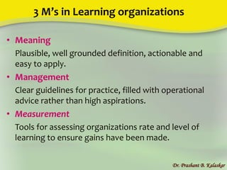 3 M’s in Learning organizations
• Meaning
Plausible, well grounded definition, actionable and
easy to apply.
• Management
Clear guidelines for practice, filled with operational
advice rather than high aspirations.
• Measurement
Tools for assessing organizations rate and level of
learning to ensure gains have been made.
Dr. Prashant B. Kalaskar
 
