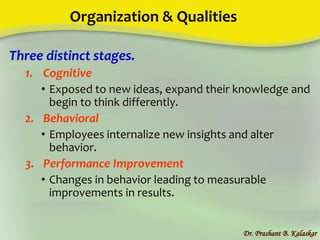 Organization & Qualities
Three distinct stages.
1. Cognitive
• Exposed to new ideas, expand their knowledge and
begin to think differently.
2. Behavioral
• Employees internalize new insights and alter
behavior.
3. Performance Improvement
• Changes in behavior leading to measurable
improvements in results.
Dr. Prashant B. Kalaskar
 