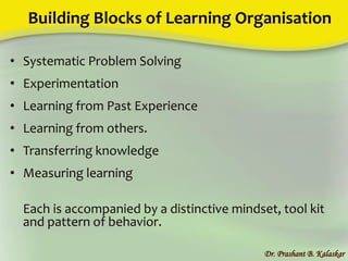 Building Blocks of Learning Organisation
• Systematic Problem Solving
• Experimentation
• Learning from Past Experience
• Learning from others.
• Transferring knowledge
• Measuring learning
Each is accompanied by a distinctive mindset, tool kit
and pattern of behavior.
Dr. Prashant B. Kalaskar
 