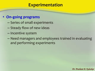 Experimentation
• On-going programs
– Series of small experiments
– Steady flow of new ideas
– Incentive system
– Need managers and employees trained in evaluating
and performing experiments
Dr. Prashant B. Kalaskar
 