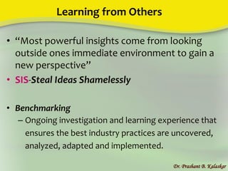 Learning from Others
• “Most powerful insights come from looking
outside ones immediate environment to gain a
new perspective”
• SIS-Steal Ideas Shamelessly
• Benchmarking
– Ongoing investigation and learning experience that
ensures the best industry practices are uncovered,
analyzed, adapted and implemented.
Dr. Prashant B. Kalaskar
 