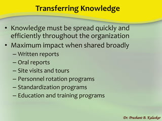 Transferring Knowledge
• Knowledge must be spread quickly and
efficiently throughout the organization
• Maximum impact when shared broadly
– Written reports
– Oral reports
– Site visits and tours
– Personnel rotation programs
– Standardization programs
– Education and training programs
Dr. Prashant B. Kalaskar
 