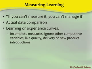 Measuring Learning
• “If you can’t measure it, you can’t manage it”
• Actual data comparison
• Learning or experience curves.
– Incomplete measures, ignore other competitive
variables, like quality, delivery or new product
introductions
Dr. Prashant B. Kalaskar
 
