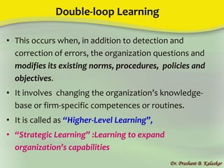 Double-loop Learning
• This occurs when, in addition to detection and
correction of errors, the organization questions and
modifies its existing norms, procedures, policies and
objectives.
• It involves changing the organization’s knowledge-
base or firm-specific competences or routines.
• It is called as “Higher-Level Learning”,
• “Strategic Learning” :Learning to expand
organization’s capabilities
Dr. Prashant B. Kalaskar
 