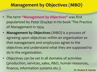 Management by Objectives (MBO)
• The term “Management by Objectives" was first
popularized by Peter Drucker in his book 'The Practice
of Management in 1954.
• Management by Objectives (MBO) is a process of
agreeing upon objectives within an organization so
that management and employees agree to the
objectives and understand what they are supposed to
do in the organization.
• Objectives can be set in all domains of activities
(production, services, sales, R&D, human resources,
finance, information systems etc.). Dr. Prashant B. Kalaskar
 