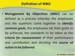 Definition of MBO
• Management By Objectives (MBO) can be
defined as a process whereby the employees
and the superiors come together to identify
common goals, the employees set their goals to
be achieved, the standards to be taken as the
criteria for measurement of their performance
and contribution and deciding the course of
action to be followed.
Dr. Prashant B. Kalaskar
 