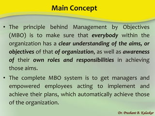 Main Concept
• The principle behind Management by Objectives
(MBO) is to make sure that everybody within the
organization has a clear understanding of the aims, or
objectives of that of organization, as well as awareness
of their own roles and responsibilities in achieving
those aims.
• The complete MBO system is to get managers and
empowered employees acting to implement and
achieve their plans, which automatically achieve those
of the organization.
Dr. Prashant B. Kalaskar
 