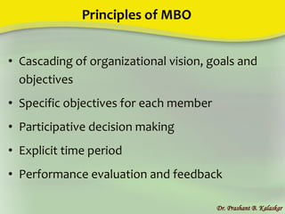 Principles of MBO
• Cascading of organizational vision, goals and
objectives
• Specific objectives for each member
• Participative decision making
• Explicit time period
• Performance evaluation and feedback
Dr. Prashant B. Kalaskar
 