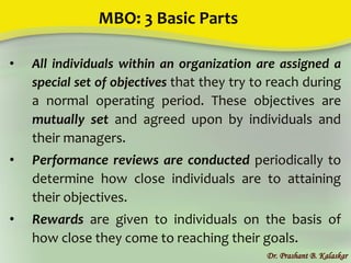 MBO: 3 Basic Parts
• All individuals within an organization are assigned a
special set of objectives that they try to reach during
a normal operating period. These objectives are
mutually set and agreed upon by individuals and
their managers.
• Performance reviews are conducted periodically to
determine how close individuals are to attaining
their objectives.
• Rewards are given to individuals on the basis of
how close they come to reaching their goals.
Dr. Prashant B. Kalaskar
 