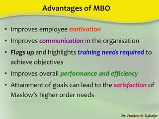 Advantages of MBO
• Improves employee motivation
• Improves communication in the organisation
• Flags up and highlights training needs required to
achieve objectives
• Improves overall performance and efficiency
• Attainment of goals can lead to the satisfaction of
Maslow’s higher order needs
Dr. Prashant B. Kalaskar
 