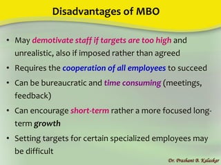 Disadvantages of MBO
• May demotivate staff if targets are too high and
unrealistic, also if imposed rather than agreed
• Requires the cooperation of all employees to succeed
• Can be bureaucratic and time consuming (meetings,
feedback)
• Can encourage short-term rather a more focused long-
term growth
• Setting targets for certain specialized employees may
be difficult
Dr. Prashant B. Kalaskar
 