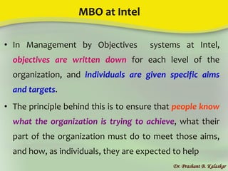 MBO at Intel
• In Management by Objectives systems at Intel,
objectives are written down for each level of the
organization, and individuals are given specific aims
and targets.
• The principle behind this is to ensure that people know
what the organization is trying to achieve, what their
part of the organization must do to meet those aims,
and how, as individuals, they are expected to help
Dr. Prashant B. Kalaskar
 