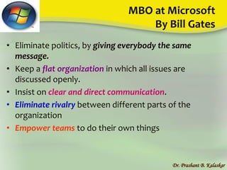 MBO at Microsoft
By Bill Gates
• Eliminate politics, by giving everybody the same
message.
• Keep a flat organization in which all issues are
discussed openly.
• Insist on clear and direct communication.
• Eliminate rivalry between different parts of the
organization
• Empower teams to do their own things
Dr. Prashant B. Kalaskar
 