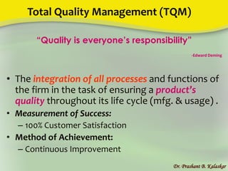 Total Quality Management (TQM)
“Quality is everyone’s responsibility”
-Edward Deming
• The integration of all processes and functions of
the firm in the task of ensuring a product’s
quality throughout its life cycle (mfg. & usage) .
• Measurement of Success:
– 100% Customer Satisfaction
• Method of Achievement:
– Continuous Improvement
Dr. Prashant B. Kalaskar
 
