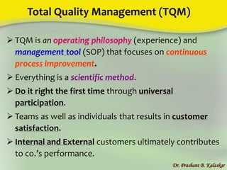 Total Quality Management (TQM)
 TQM is an operating philosophy (experience) and
management tool (SOP) that focuses on continuous
process improvement.
 Everything is a scientific method.
 Do it right the first time through universal
participation.
 Teams as well as individuals that results in customer
satisfaction.
 Internal and External customers ultimately contributes
to co.’s performance.
Dr. Prashant B. Kalaskar
 