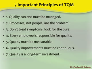 7 Important Principles of TQM
• 1. Quality can and must be managed.
• 2. Processes, not people, are the problem.
• 3. Don’t treat symptoms, look for the cure.
• 4. Every employee is responsible for quality.
• 5. Quality must be measurable.
• 6. Quality improvements must be continuous.
• 7. Quality is a long-term investment.
Dr. Prashant B. Kalaskar
 