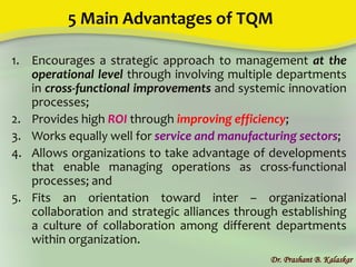 5 Main Advantages of TQM
1. Encourages a strategic approach to management at the
operational level through involving multiple departments
in cross-functional improvements and systemic innovation
processes;
2. Provides high ROI through improving efficiency;
3. Works equally well for service and manufacturing sectors;
4. Allows organizations to take advantage of developments
that enable managing operations as cross-functional
processes; and
5. Fits an orientation toward inter – organizational
collaboration and strategic alliances through establishing
a culture of collaboration among different departments
within organization.
Dr. Prashant B. Kalaskar
 