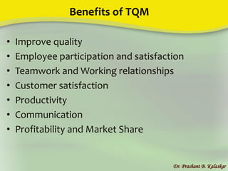 Benefits of TQM
• Improve quality
• Employee participation and satisfaction
• Teamwork and Working relationships
• Customer satisfaction
• Productivity
• Communication
• Profitability and Market Share
Dr. Prashant B. Kalaskar
 