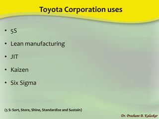 Toyota Corporation uses
• 5S
• Lean manufacturing
• JIT
• Kaizen
• Six Sigma
(5 S: Sort, Store, Shine, Standardize and Sustain)
Dr. Prashant B. Kalaskar
 