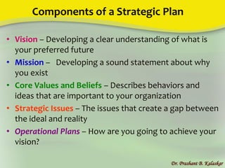 Components of a Strategic Plan
• Vision – Developing a clear understanding of what is
your preferred future
• Mission – Developing a sound statement about why
you exist
• Core Values and Beliefs – Describes behaviors and
ideas that are important to your organization
• Strategic Issues – The issues that create a gap between
the ideal and reality
• Operational Plans – How are you going to achieve your
vision?
Dr. Prashant B. Kalaskar
 