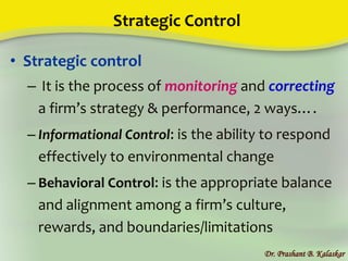 Strategic Control
• Strategic control
– It is the process of monitoring and correcting
a firm’s strategy & performance, 2 ways….
– Informational Control: is the ability to respond
effectively to environmental change
– Behavioral Control: is the appropriate balance
and alignment among a firm’s culture,
rewards, and boundaries/limitations
Dr. Prashant B. Kalaskar
 