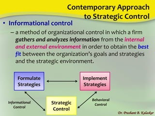 Contemporary Approach
to Strategic Control
• Informational control
– a method of organizational control in which a firm
gathers and analyzes information from the internal
and external environment in order to obtain the best
fit between the organization’s goals and strategies
and the strategic environment.
Dr. Prashant B. Kalaskar
Formulate
Strategies
Strategic
Control
Implement
Strategies
Informational
Control
Behavioral
Control
 