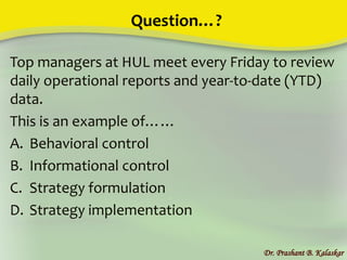 Question…?
Top managers at HUL meet every Friday to review
daily operational reports and year-to-date (YTD)
data.
This is an example of……
A. Behavioral control
B. Informational control
C. Strategy formulation
D. Strategy implementation
Dr. Prashant B. Kalaskar
 