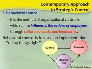 Contemporary Approach
to Strategic Control
• Behavioral control
– It is the method of organizational control in
which a firm influences the actions of employees
through culture, rewards, and boundaries.
Behavioral control is focused on implementation
“doing things right”
Dr. Prashant B. Kalaskar
Culture
Bounda
-ries
Rewards
 