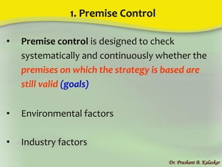 1. Premise Control
• Premise control is designed to check
systematically and continuously whether the
premises on which the strategy is based are
still valid (goals)
• Environmental factors
• Industry factors
Dr. Prashant B. Kalaskar
 