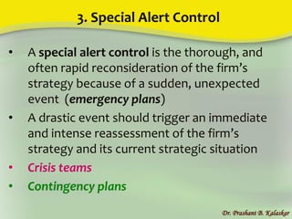 3. Special Alert Control
• A special alert control is the thorough, and
often rapid reconsideration of the firm’s
strategy because of a sudden, unexpected
event (emergency plans)
• A drastic event should trigger an immediate
and intense reassessment of the firm’s
strategy and its current strategic situation
• Crisis teams
• Contingency plans
Dr. Prashant B. Kalaskar
 
