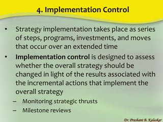 4. Implementation Control
• Strategy implementation takes place as series
of steps, programs, investments, and moves
that occur over an extended time
• Implementation control is designed to assess
whether the overall strategy should be
changed in light of the results associated with
the incremental actions that implement the
overall strategy
– Monitoring strategic thrusts
– Milestone reviews
Dr. Prashant B. Kalaskar
 