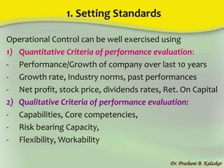 1. Setting Standards
Operational Control can be well exercised using
1) Quantitative Criteria of performance evaluation:
- Performance/Growth of company over last 10 years
- Growth rate, Industry norms, past performances
- Net profit, stock price, dividends rates, Ret. On Capital
2) Qualitative Criteria of performance evaluation:
- Capabilities, Core competencies,
- Risk bearing Capacity,
- Flexibility, Workability
Dr. Prashant B. Kalaskar
 