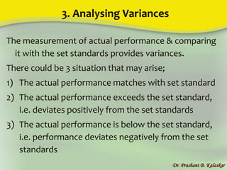 3. Analysing Variances
The measurement of actual performance & comparing
it with the set standards provides variances.
There could be 3 situation that may arise;
1) The actual performance matches with set standard
2) The actual performance exceeds the set standard,
i.e. deviates positively from the set standards
3) The actual performance is below the set standard,
i.e. performance deviates negatively from the set
standards
Dr. Prashant B. Kalaskar
 