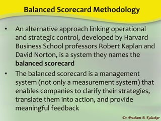 Balanced Scorecard Methodology
• An alternative approach linking operational
and strategic control, developed by Harvard
Business School professors Robert Kaplan and
David Norton, is a system they names the
balanced scorecard
• The balanced scorecard is a management
system (not only a measurement system) that
enables companies to clarify their strategies,
translate them into action, and provide
meaningful feedback
Dr. Prashant B. Kalaskar
 