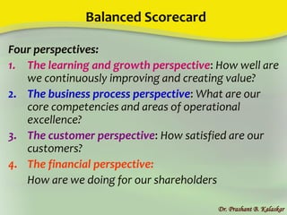 Balanced Scorecard
Four perspectives:
1. The learning and growth perspective: How well are
we continuously improving and creating value?
2. The business process perspective: What are our
core competencies and areas of operational
excellence?
3. The customer perspective: How satisfied are our
customers?
4. The financial perspective:
How are we doing for our shareholders
Dr. Prashant B. Kalaskar
 