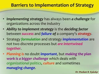 Barriers to Implementation of Strategy
• Implementing strategy has always been a challenge for
organizations across the industry
• Ability to implement strategy is the deciding factor
between success and failure of a company’s strategy.
• Strategy formulation and strategy implementation are
not two discrete processes but are intertwined
together.
• Planning is no doubt important, but making the plan
work is a bigger challenge which deals with
organizational politics, culture and sometimes
managing change.
Dr. Prashant B. Kalaskar
 