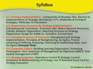 Syllabus
• 4.1: Strategy Implementation: Components of Strategic Plan, Barriers to
Implementation of Strategy, Mintzberg’s 5 P’s, Deliberate & Emergent
Strategies, McKinsey 7S Framework
• 4.2: Organization Structure for Strategy Implementation:
Entrepreneurial, Functional, Divisional, SBU, Matrix Network Structures,
Cellular, Modular Organization, Matching Structure to Strategy,
Organization Design for Stable Vs. Turbulent Environment
• 4.3: Changing Structures & Processes: Reengineering & Strategy
Implementation, Principles of Reengineering, Six Sigma, Process
consisting of Defining, Analyzing, Improving & Establishing Steps, Lean
Six Sigma (Concepts Only)
• 4.4: Corporate Culture: Building Learning Organization, Promoting
Participation thro’ technique of Management by Objectives (MBO), Total
Quality Management (TQM)
• 4.5: Strategy Evaluation: Operations Control & Strategic Control,
Symptoms of Malfunctioning of Strategy, Use of Balanced Score Card for
Strategy Evaluation
Dr. Prashant B. Kalaskar
 
