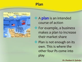 Plan
Dr. Prashant B. Kalaskar
 A plan is an intended
course of action
 For example, a business
makes a plan to increase
their market share
 Plan is not enough on its
own. This is where the
other four Ps come into
play
 