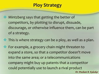 Ploy Strategy
Dr. Prashant B. Kalaskar
 Mintzberg says that getting the better of
competitors, by plotting to disrupt, dissuade,
discourage, or otherwise influence them, can be part
of a strategy.
 This is where strategy can be a ploy, as well as a plan.
 For example, a grocery chain might threaten to
expand a store, so that a competitor doesn't move
into the same area; or a telecommunications
company might buy up patents that a competitor
could potentially use to launch a rival product
 