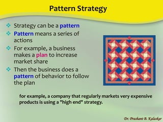 Pattern Strategy
Dr. Prashant B. Kalaskar
 Strategy can be a pattern
 Pattern means a series of
actions
 For example, a business
makes a plan to increase
market share
 Then the business does a
pattern of behavior to follow
the plan
for example, a company that regularly markets very expensive
products is using a "high end" strategy.
 
