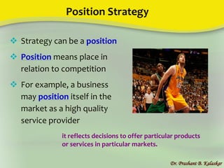Position Strategy
Dr. Prashant B. Kalaskar
 Strategy can be a position
 Position means place in
relation to competition
 For example, a business
may position itself in the
market as a high quality
service provider
it reflects decisions to offer particular products
or services in particular markets.
 