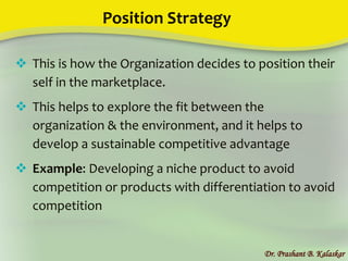 Position Strategy
Dr. Prashant B. Kalaskar
 This is how the Organization decides to position their
self in the marketplace.
 This helps to explore the fit between the
organization & the environment, and it helps to
develop a sustainable competitive advantage
 Example: Developing a niche product to avoid
competition or products with differentiation to avoid
competition
 